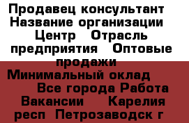 Продавец-консультант › Название организации ­ Центр › Отрасль предприятия ­ Оптовые продажи › Минимальный оклад ­ 20 000 - Все города Работа » Вакансии   . Карелия респ.,Петрозаводск г.